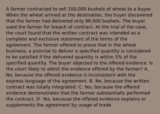 A farmer contracted to sell 100,000 bushels of wheat to a buyer. When the wheat arrived at the destination, the buyer discovered that the farmer had delivered only 96,000 bushels. The buyer sued the farmer for breach of contract. At the trial of the case, the court found that the written contract was intended as a complete and exclusive statement of the terms of the agreement. The farmer offered to prove that in the wheat business, a promise to deliver a specified quantity is considered to be satisfied if the delivered quantity is within 5% of the specified quantity. The buyer objected to the offered evidence. Is the court likely to admit the evidence offered by the farmer? A. No, because the offered evidence is inconsistent with the express language of the agreement. B. No, because the written contract was totally integrated. C. Yes, because the offered evidence demonstrates that the farmer substantially performed the contract. D. Yes, because the offered evidence explains or supplements the agreement by usage of trade