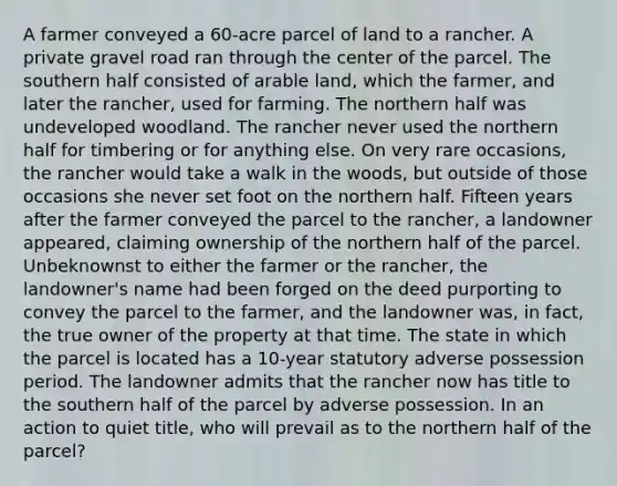 A farmer conveyed a 60-acre parcel of land to a rancher. A private gravel road ran through the center of the parcel. The southern half consisted of arable land, which the farmer, and later the rancher, used for farming. The northern half was undeveloped woodland. The rancher never used the northern half for timbering or for anything else. On very rare occasions, the rancher would take a walk in the woods, but outside of those occasions she never set foot on the northern half. Fifteen years after the farmer conveyed the parcel to the rancher, a landowner appeared, claiming ownership of the northern half of the parcel. Unbeknownst to either the farmer or the rancher, the landowner's name had been forged on the deed purporting to convey the parcel to the farmer, and the landowner was, in fact, the true owner of the property at that time. The state in which the parcel is located has a 10-year statutory adverse possession period. The landowner admits that the rancher now has title to the southern half of the parcel by adverse possession. In an action to quiet title, who will prevail as to the northern half of the parcel?