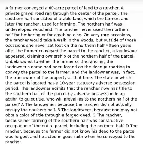 A farmer conveyed a 60-acre parcel of land to a rancher. A private gravel road ran through the center of the parcel. The southern half consisted of arable land, which the farmer, and later the rancher, used for farming. The northern half was undeveloped woodland. The rancher never used the northern half for timbering or for anything else. On very rare occasions, the rancher would take a walk in the woods, but outside of those occasions she never set foot on the northern half.Fifteen years after the farmer conveyed the parcel to the rancher, a landowner appeared, claiming ownership of the northern half of the parcel. Unbeknownst to either the farmer or the rancher, the landowner's name had been forged on the deed purporting to convey the parcel to the farmer, and the landowner was, in fact, the true owner of the property at that time. The state in which the parcel is located has a 10-year statutory adverse possession period. The landowner admits that the rancher now has title to the southern half of the parcel by adverse possession.In an action to quiet title, who will prevail as to the northern half of the parcel? A The landowner, because the rancher did not actually occupy the northern half. B The landowner, because one may not obtain color of title through a forged deed. C The rancher, because her farming of the southern half was constructive occupation of the entire parcel, including the northern half. D The rancher, because the farmer did not know his deed to the parcel was forged, and he acted in good faith when he conveyed to the rancher.