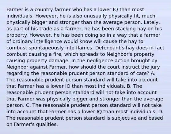 Farmer is a country farmer who has a lower IQ than most individuals. However, he is also unusually physically fit, much physically bigger and stronger than the average person. Lately, as part of his trade as a farmer, he has been stacking hay on his property. However, he has been doing so in a way that a farmer of ordinary intelligence would know will cause the hay to combust spontaneously into flames. Defendant's hay does in fact combust causing a fire, which spreads to Neighbor's property causing property damage. In the negligence action brought by Neighbor against Farmer, how should the court instruct the jury regarding the reasonable prudent person standard of care? A. The reasonable prudent person standard will take into account that Farmer has a lower IQ than most individuals. B. The reasonable prudent person standard will not take into account that Farmer was physically bigger and stronger than the average person. C. The reasonable prudent person standard will not take into account that Farmer has a lower IQ than most individuals. D. The reasonable prudent person standard is subjective and based on Farmer's qualities.