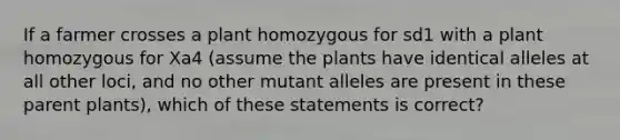 If a farmer crosses a plant homozygous for sd1 with a plant homozygous for Xa4 (assume the plants have identical alleles at all other loci, and no other mutant alleles are present in these parent plants), which of these statements is correct?