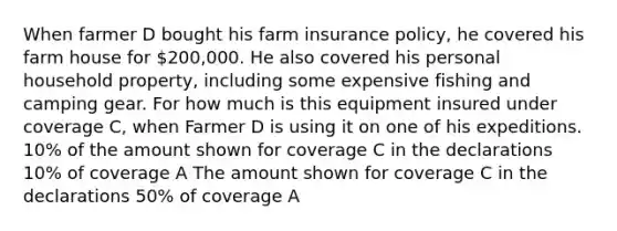 When farmer D bought his farm insurance policy, he covered his farm house for 200,000. He also covered his personal household property, including some expensive fishing and camping gear. For how much is this equipment insured under coverage C, when Farmer D is using it on one of his expeditions. 10% of the amount shown for coverage C in the declarations 10% of coverage A The amount shown for coverage C in the declarations 50% of coverage A