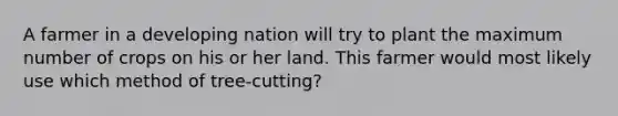 A farmer in a developing nation will try to plant the maximum number of crops on his or her land. This farmer would most likely use which method of tree-cutting?