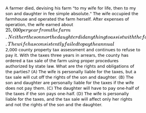 A farmer died, devising his farm "to my wife for life, then to my son and daughter in fee simple absolute." The wife occupied the farmhouse and operated the farm herself. After expenses of operation, the wife earned about 25,000 per year from the farm. Neither the son nor the daughter did anything to assist with the farm chores or expenses. The wife has consistently failed to pay the annual2,000 county property tax assessment and continues to refuse to pay it. With the taxes three years in arrears, the county has ordered a tax sale of the farm using proper procedures authorized by state law. What are the rights and obligations of the parties? (A) The wife is personally liable for the taxes, but a tax sale will cut off the rights of the son and daughter. (B) The son and daughter are personally liable for the taxes if the wife does not pay them. (C) The daughter will have to pay one-half of the taxes if the son pays one-half. (D) The wife is personally liable for the taxes, and the tax sale will affect only her rights and not the rights of the son and the daughter.