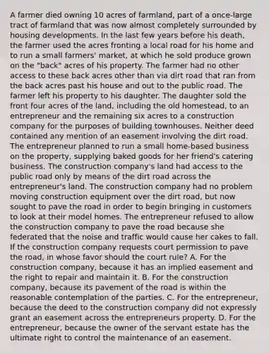 A farmer died owning 10 acres of farmland, part of a once-large tract of farmland that was now almost completely surrounded by housing developments. In the last few years before his death, the farmer used the acres fronting a local road for his home and to run a small farmers' market, at which he sold produce grown on the "back" acres of his property. The farmer had no other access to these back acres other than via dirt road that ran from the back acres past his house and out to the public road. The farmer left his property to his daughter. The daughter sold the front four acres of the land, including the old homestead, to an entrepreneur and the remaining six acres to a construction company for the purposes of building townhouses. Neither deed contained any mention of an easement involving the dirt road. The entrepreneur planned to run a small home-based business on the property, supplying baked goods for her friend's catering business. The construction company's land had access to the public road only by means of the dirt road across the entrepreneur's land. The construction company had no problem moving construction equipment over the dirt road, but now sought to pave the road in order to begin bringing in customers to look at their model homes. The entrepreneur refused to allow the construction company to pave the road because she federated that the noise and traffic would cause her cakes to fall. If the construction company requests court permission to pave the road, in whose favor should the court rule? A. For the construction company, because it has an implied easement and the right to repair and maintain it. B. For the construction company, because its pavement of the road is within the reasonable contemplation of the parties. C. For the entrepreneur, because the deed to the construction company did not expressly grant an easement across the entrepreneurs property. D. For the entrepreneur, because the owner of the servant estate has the ultimate right to control the maintenance of an easement.