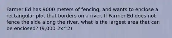 Farmer Ed has 9000 meters of​ fencing, and wants to enclose a rectangular plot that borders on a river. If Farmer Ed does not fence the side along the​ river, what is the largest area that can be​ enclosed? (9,000-2x^2)