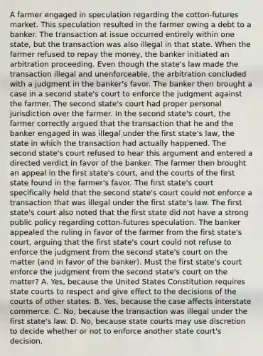 A farmer engaged in speculation regarding the cotton-futures market. This speculation resulted in the farmer owing a debt to a banker. The transaction at issue occurred entirely within one state, but the transaction was also illegal in that state. When the farmer refused to repay the money, the banker initiated an arbitration proceeding. Even though the state's law made the transaction illegal and unenforceable, the arbitration concluded with a judgment in the banker's favor. The banker then brought a case in a second state's court to enforce the judgment against the farmer. The second state's court had proper personal jurisdiction over the farmer. In the second state's court, the farmer correctly argued that the transaction that he and the banker engaged in was illegal under the first state's law, the state in which the transaction had actually happened. The second state's court refused to hear this argument and entered a directed verdict in favor of the banker. The farmer then brought an appeal in the first state's court, and the courts of the first state found in the farmer's favor. The first state's court specifically held that the second state's court could not enforce a transaction that was illegal under the first state's law. The first state's court also noted that the first state did not have a strong public policy regarding cotton-futures speculation. The banker appealed the ruling in favor of the farmer from the first state's court, arguing that the first state's court could not refuse to enforce the judgment from the second state's court on the matter (and in favor of the banker). Must the first state's court enforce the judgment from the second state's court on the matter? A. Yes, because the United States Constitution requires state courts to respect and give effect to the decisions of the courts of other states. B. Yes, because the case affects interstate commerce. C. No, because the transaction was illegal under the first state's law. D. No, because state courts may use discretion to decide whether or not to enforce another state court's decision.