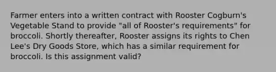 Farmer enters into a written contract with Rooster Cogburn's Vegetable Stand to provide "all of Rooster's requirements" for broccoli. Shortly thereafter, Rooster assigns its rights to Chen Lee's Dry Goods Store, which has a similar requirement for broccoli. Is this assignment valid?