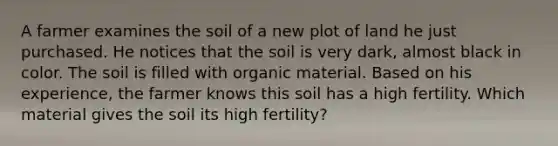 A farmer examines the soil of a new plot of land he just purchased. He notices that the soil is very dark, almost black in color. The soil is filled with organic material. Based on his experience, the farmer knows this soil has a high fertility. Which material gives the soil its high fertility?