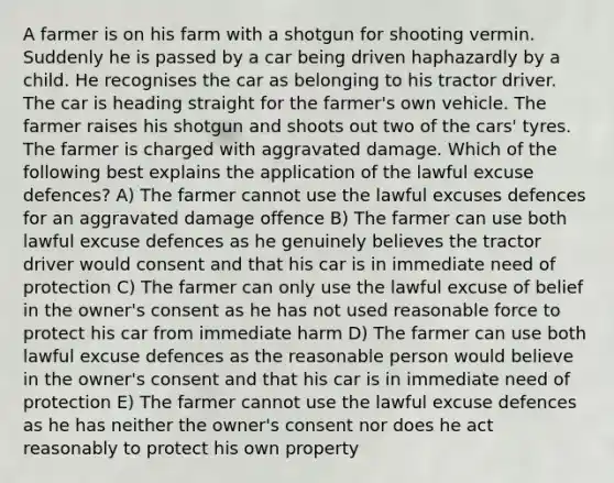 A farmer is on his farm with a shotgun for shooting vermin. Suddenly he is passed by a car being driven haphazardly by a child. He recognises the car as belonging to his tractor driver. The car is heading straight for the farmer's own vehicle. The farmer raises his shotgun and shoots out two of the cars' tyres. The farmer is charged with aggravated damage. Which of the following best explains the application of the lawful excuse defences? A) The farmer cannot use the lawful excuses defences for an aggravated damage offence B) The farmer can use both lawful excuse defences as he genuinely believes the tractor driver would consent and that his car is in immediate need of protection C) The farmer can only use the lawful excuse of belief in the owner's consent as he has not used reasonable force to protect his car from immediate harm D) The farmer can use both lawful excuse defences as the reasonable person would believe in the owner's consent and that his car is in immediate need of protection E) The farmer cannot use the lawful excuse defences as he has neither the owner's consent nor does he act reasonably to protect his own property