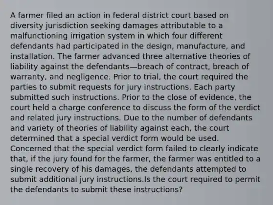 A farmer filed an action in federal district court based on diversity jurisdiction seeking damages attributable to a malfunctioning irrigation system in which four different defendants had participated in the design, manufacture, and installation. The farmer advanced three alternative theories of liability against the defendants—breach of contract, breach of warranty, and negligence. Prior to trial, the court required the parties to submit requests for jury instructions. Each party submitted such instructions. Prior to the close of evidence, the court held a charge conference to discuss the form of the verdict and related jury instructions. Due to the number of defendants and variety of theories of liability against each, the court determined that a special verdict form would be used. Concerned that the special verdict form failed to clearly indicate that, if the jury found for the farmer, the farmer was entitled to a single recovery of his damages, the defendants attempted to submit additional jury instructions.Is the court required to permit the defendants to submit these instructions?