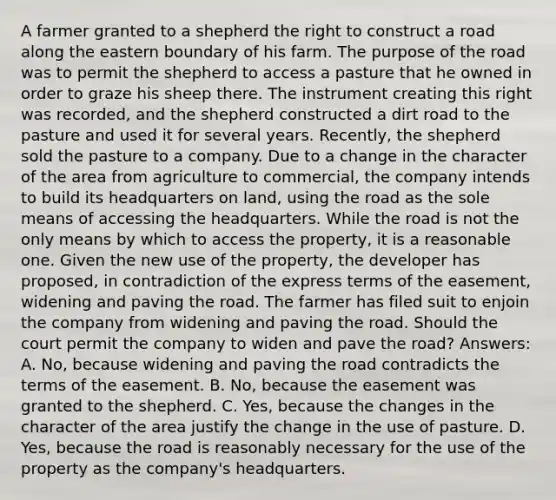 A farmer granted to a shepherd the right to construct a road along the eastern boundary of his farm. The purpose of the road was to permit the shepherd to access a pasture that he owned in order to graze his sheep there. The instrument creating this right was recorded, and the shepherd constructed a dirt road to the pasture and used it for several years. Recently, the shepherd sold the pasture to a company. Due to a change in the character of the area from agriculture to commercial, the company intends to build its headquarters on land, using the road as the sole means of accessing the headquarters. While the road is not the only means by which to access the property, it is a reasonable one. Given the new use of the property, the developer has proposed, in contradiction of the express terms of the easement, widening and paving the road. The farmer has filed suit to enjoin the company from widening and paving the road. Should the court permit the company to widen and pave the road? Answers: A. No, because widening and paving the road contradicts the terms of the easement. B. No, because the easement was granted to the shepherd. C. Yes, because the changes in the character of the area justify the change in the use of pasture. D. Yes, because the road is reasonably necessary for the use of the property as the company's headquarters.