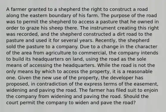 A farmer granted to a shepherd the right to construct a road along the eastern boundary of his farm. The purpose of the road was to permit the shepherd to access a pasture that he owned in order to graze his sheep there. The instrument creating this right was recorded, and the shepherd constructed a dirt road to the pasture and used it for several years. Recently, the shepherd sold the pasture to a company. Due to a change in the character of the area from agriculture to commercial, the company intends to build its headquarters on land, using the road as the sole means of accessing the headquarters. While the road is not the only means by which to access the property, it is a reasonable one. Given the new use of the property, the developer has proposed, in contradiction of the express terms of the easement, widening and paving the road. The farmer has filed suit to enjoin the company from widening and paving the road. Should the court permit the company to widen and pave the road?