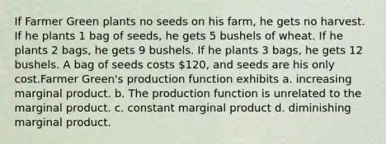 If Farmer Green plants no seeds on his farm, he gets no harvest. If he plants 1 bag of seeds, he gets 5 bushels of wheat. If he plants 2 bags, he gets 9 bushels. If he plants 3 bags, he gets 12 bushels. A bag of seeds costs 120, and seeds are his only cost.Farmer Green's production function exhibits a. increasing marginal product. b. The production function is unrelated to the marginal product. c. constant marginal product d. diminishing marginal product.