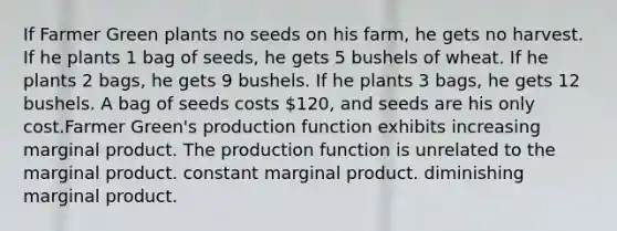 If Farmer Green plants no seeds on his farm, he gets no harvest. If he plants 1 bag of seeds, he gets 5 bushels of wheat. If he plants 2 bags, he gets 9 bushels. If he plants 3 bags, he gets 12 bushels. A bag of seeds costs 120, and seeds are his only cost.Farmer Green's production function exhibits increasing marginal product. The production function is unrelated to the marginal product. constant marginal product. diminishing marginal product.