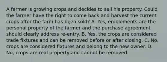 A farmer is growing crops and decides to sell his property. Could the farmer have the right to come back and harvest the current crops after the farm has bęen sold? A. Yes, emblements are the personal property of the farmer and the purchase agreement should clearly address re-entry. B. Yes, the crops are considered trade fixtures and can be removed before or after closing, C. No, crops are considered fixtures and belong to the new owner. D. No, crops are real property and cannot be removed.