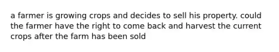 a farmer is growing crops and decides to sell his property. could the farmer have the right to come back and harvest the current crops after the farm has been sold