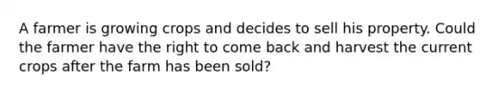 A farmer is growing crops and decides to sell his property. Could the farmer have the right to come back and harvest the current crops after the farm has been sold?