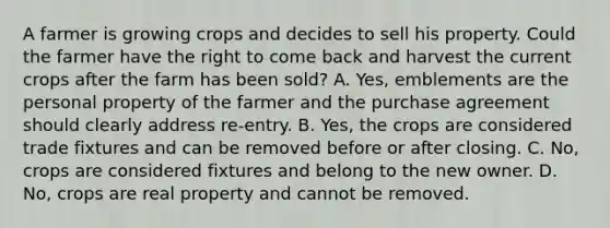 A farmer is growing crops and decides to sell his property. Could the farmer have the right to come back and harvest the current crops after the farm has been sold? A. Yes, emblements are the personal property of the farmer and the purchase agreement should clearly address re-entry. B. Yes, the crops are considered trade fixtures and can be removed before or after closing. C. No, crops are considered fixtures and belong to the new owner. D. No, crops are real property and cannot be removed.