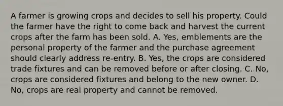 A farmer is growing crops and decides to sell his property. Could the farmer have the right to come back and harvest the current crops after the farm has been sold. A. Yes, emblements are the personal property of the farmer and the purchase agreement should clearly address re-entry. B. Yes, the crops are considered trade fixtures and can be removed before or after closing. C. No, crops are considered fixtures and belong to the new owner. D. No, crops are real property and cannot be removed.