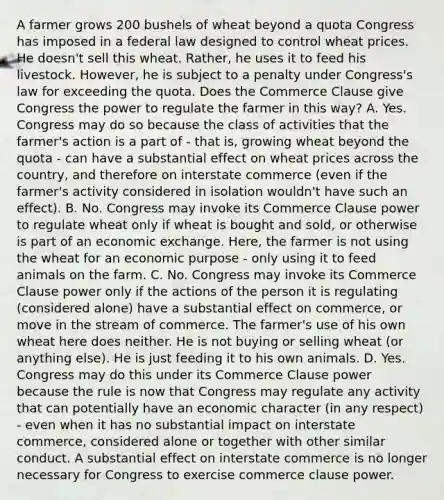 A farmer grows 200 bushels of wheat beyond a quota Congress has imposed in a federal law designed to control wheat prices. He doesn't sell this wheat. Rather, he uses it to feed his livestock. However, he is subject to a penalty under Congress's law for exceeding the quota. Does the Commerce Clause give Congress the power to regulate the farmer in this way? A. Yes. Congress may do so because the class of activities that the farmer's action is a part of - that is, growing wheat beyond the quota - can have a substantial effect on wheat prices across the country, and therefore on interstate commerce (even if the farmer's activity considered in isolation wouldn't have such an effect). B. No. Congress may invoke its Commerce Clause power to regulate wheat only if wheat is bought and sold, or otherwise is part of an economic exchange. Here, the farmer is not using the wheat for an economic purpose - only using it to feed animals on the farm. C. No. Congress may invoke its Commerce Clause power only if the actions of the person it is regulating (considered alone) have a substantial effect on commerce, or move in the stream of commerce. The farmer's use of his own wheat here does neither. He is not buying or selling wheat (or anything else). He is just feeding it to his own animals. D. Yes. Congress may do this under its Commerce Clause power because the rule is now that Congress may regulate any activity that can potentially have an economic character (in any respect) - even when it has no substantial impact on interstate commerce, considered alone or together with other similar conduct. A substantial effect on interstate commerce is no longer necessary for Congress to exercise commerce clause power.