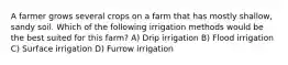 A farmer grows several crops on a farm that has mostly shallow, sandy soil. Which of the following irrigation methods would be the best suited for this farm? A) Drip irrigation B) Flood irrigation C) Surface irrigation D) Furrow irrigation