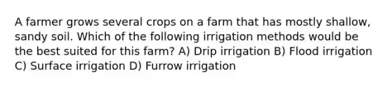 A farmer grows several crops on a farm that has mostly shallow, sandy soil. Which of the following irrigation methods would be the best suited for this farm? A) Drip irrigation B) Flood irrigation C) Surface irrigation D) Furrow irrigation