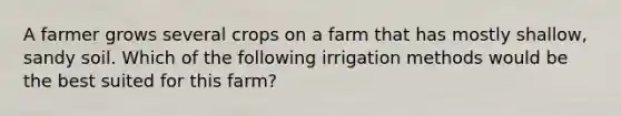 A farmer grows several crops on a farm that has mostly shallow, sandy soil. Which of the following irrigation methods would be the best suited for this farm?