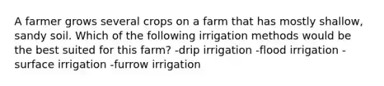 A farmer grows several crops on a farm that has mostly shallow, sandy soil. Which of the following irrigation methods would be the best suited for this farm? -drip irrigation -flood irrigation -surface irrigation -furrow irrigation