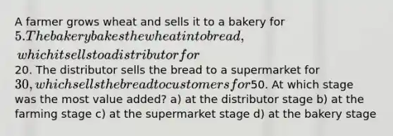 A farmer grows wheat and sells it to a bakery for 5. The bakery bakes the wheat into bread, which it sells to a distributor for20. The distributor sells the bread to a supermarket for 30, which sells the bread to customers for50. At which stage was the most value added? a) at the distributor stage b) at the farming stage c) at the supermarket stage d) at the bakery stage