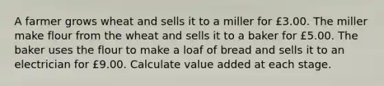 A farmer grows wheat and sells it to a miller for £3.00. The miller make flour from the wheat and sells it to a baker for £5.00. The baker uses the flour to make a loaf of bread and sells it to an electrician for £9.00. Calculate value added at each stage.