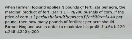 when Farmer Hoglund applies N pounds of fertilizer per acre, the marginal product of fertilizer is 1 − N/200 bushels of corn. If the price of corn is 1 per bushel and the price of fertilizer is.40 per pound, then how many pounds of fertilizer per acre should Farmer Hoglund use in order to maximize his profits? a.64 b.120 c.248 d.240 e.200