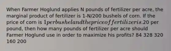 When Farmer Hoglund applies N pounds of fertilizer per acre, the marginal product of fertilizer is 1-N/200 bushels of corn. If the price of corn is 1 per bushel and the price of fertilizer is.20 per pound, then how many pounds of fertilizer per acre should Farmer Hoglund use in order to maximize his profits? 84 328 320 160 200