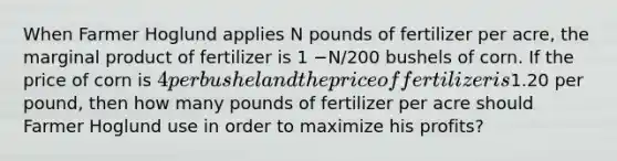 When Farmer Hoglund applies N pounds of fertilizer per acre, the marginal product of fertilizer is 1 −N/200 bushels of corn. If the price of corn is 4 per bushel and the price of fertilizer is1.20 per pound, then how many pounds of fertilizer per acre should Farmer Hoglund use in order to maximize his profits?