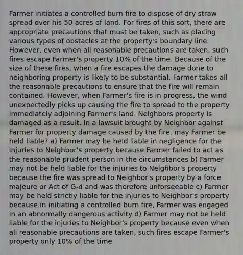 Farmer initiates a controlled burn fire to dispose of dry straw spread over his 50 acres of land. For fires of this sort, there are appropriate precautions that must be taken, such as placing various types of obstacles at the property's boundary line. However, even when all reasonable precautions are taken, such fires escape Farmer's property 10% of the time. Because of the size of these fires, when a fire escapes the damage done to neighboring property is likely to be substantial. Farmer takes all the reasonable precautions to ensure that the fire will remain contained. However, when Farmer's fire is in progress, the wind unexpectedly picks up causing the fire to spread to the property immediately adjoining Farmer's land. Neighbors property is damaged as a result. In a lawsuit brought by Neighbor against Farmer for property damage caused by the fire, may Farmer be held liable? a) Farmer may be held liable in negligence for the injuries to Neighbor's property because Farmer failed to act as the reasonable prudent person in the circumstances b) Farmer may not be held liable for the injuries to Neighbor's property because the fire was spread to Neighbor's property by a force majeure or Act of G-d and was therefore unforseeable c) Farmer may be held strictly liable for the injuries to Neighbor's property because in initiating a controlled burn fire, Farmer was engaged in an abnormally dangerous activity d) Farmer may not be held liable for the injuries to Neighbor's property because even when all reasonable precautions are taken, such fires escape Farmer's property only 10% of the time