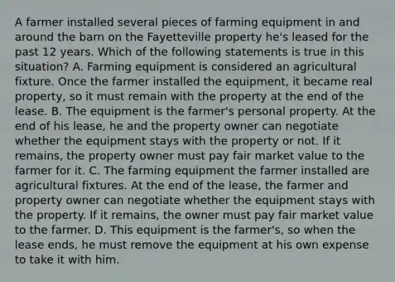 A farmer installed several pieces of farming equipment in and around the barn on the Fayetteville property he's leased for the past 12 years. Which of the following statements is true in this situation? A. Farming equipment is considered an agricultural fixture. Once the farmer installed the equipment, it became real property, so it must remain with the property at the end of the lease. B. The equipment is the farmer's personal property. At the end of his lease, he and the property owner can negotiate whether the equipment stays with the property or not. If it remains, the property owner must pay fair market value to the farmer for it. C. The farming equipment the farmer installed are agricultural fixtures. At the end of the lease, the farmer and property owner can negotiate whether the equipment stays with the property. If it remains, the owner must pay fair market value to the farmer. D. This equipment is the farmer's, so when the lease ends, he must remove the equipment at his own expense to take it with him.