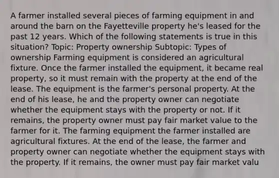 A farmer installed several pieces of farming equipment in and around the barn on the Fayetteville property he's leased for the past 12 years. Which of the following statements is true in this situation? Topic: Property ownership Subtopic: Types of ownership Farming equipment is considered an agricultural fixture. Once the farmer installed the equipment, it became real property, so it must remain with the property at the end of the lease. The equipment is the farmer's personal property. At the end of his lease, he and the property owner can negotiate whether the equipment stays with the property or not. If it remains, the property owner must pay fair market value to the farmer for it. The farming equipment the farmer installed are agricultural fixtures. At the end of the lease, the farmer and property owner can negotiate whether the equipment stays with the property. If it remains, the owner must pay fair market valu