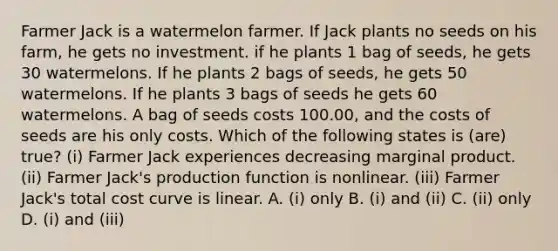 Farmer Jack is a watermelon farmer. If Jack plants no seeds on his farm, he gets no investment. if he plants 1 bag of seeds, he gets 30 watermelons. If he plants 2 bags of seeds, he gets 50 watermelons. If he plants 3 bags of seeds he gets 60 watermelons. A bag of seeds costs 100.00, and the costs of seeds are his only costs. Which of the following states is (are) true? (i) Farmer Jack experiences decreasing marginal product. (ii) Farmer Jack's production function is nonlinear. (iii) Farmer Jack's total cost curve is linear. A. (i) only B. (i) and (ii) C. (ii) only D. (i) and (iii)