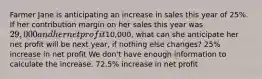 Farmer Jane is anticipating an increase in sales this year of 25%. If her contribution margin on her sales this year was 29,000 and her net profit10,000, what can she anticipate her net profit will be next year, if nothing else changes? 25% increase in net profit We don't have enough information to calculate the increase. 72.5% increase in net profit