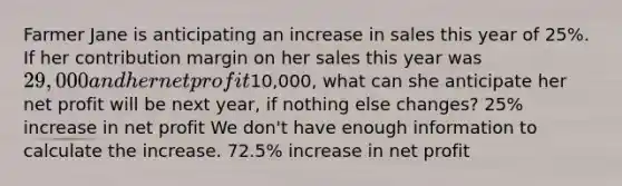 Farmer Jane is anticipating an increase in sales this year of 25%. If her contribution margin on her sales this year was 29,000 and her net profit10,000, what can she anticipate her net profit will be next year, if nothing else changes? 25% increase in net profit We don't have enough information to calculate the increase. 72.5% increase in net profit