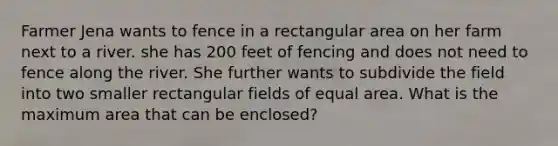 Farmer Jena wants to fence in a rectangular area on her farm next to a river. she has 200 feet of fencing and does not need to fence along the river. She further wants to subdivide the field into two smaller rectangular fields of equal area. What is the maximum area that can be enclosed?