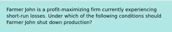 Farmer John is a profit-maximizing firm currently experiencing short-run losses. Under which of the following conditions should Farmer John shut down production?