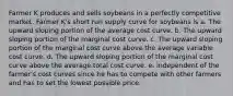 Farmer K produces and sells soybeans in a perfectly competitive market. Farmer K's short run supply curve for soybeans is a. The upward sloping portion of the average cost curve. b. The upward sloping portion of the marginal cost curve. c. The upward sloping portion of the marginal cost curve above the average variable cost curve. d. The upward sloping portion of the marginal cost curve above the average total cost curve. e. independent of the farmer's cost curves since he has to compete with other farmers and has to set the lowest possible price.