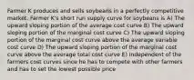 Farmer K produces and sells soybeans in a perfectly competitive market. Farmer K's short run supply curve for soybeans is A) The upward sloping portion of the average cost curve B) The upward sloping portion of the marginal cost curve C) The upward sloping portion of the marginal cost curve above the average variable cost curve D) The upward sloping portion of the marginal cost curve above the average total cost curve E) Independent of the farmers cost curves since he has to compete with other farmers and has to set the lowest possible price