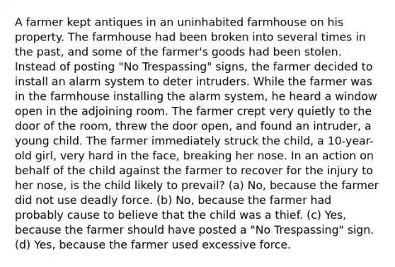 A farmer kept antiques in an uninhabited farmhouse on his property. The farmhouse had been broken into several times in the past, and some of the farmer's goods had been stolen. Instead of posting "No Trespassing" signs, the farmer decided to install an alarm system to deter intruders. While the farmer was in the farmhouse installing the alarm system, he heard a window open in the adjoining room. The farmer crept very quietly to the door of the room, threw the door open, and found an intruder, a young child. The farmer immediately struck the child, a 10-year-old girl, very hard in the face, breaking her nose. In an action on behalf of the child against the farmer to recover for the injury to her nose, is the child likely to prevail? (a) No, because the farmer did not use deadly force. (b) No, because the farmer had probably cause to believe that the child was a thief. (c) Yes, because the farmer should have posted a "No Trespassing" sign. (d) Yes, because the farmer used excessive force.