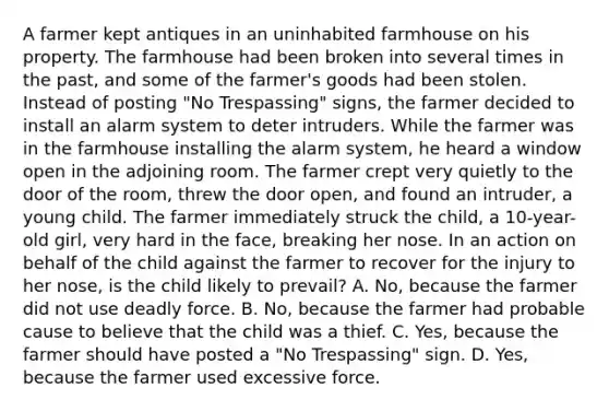 A farmer kept antiques in an uninhabited farmhouse on his property. The farmhouse had been broken into several times in the past, and some of the farmer's goods had been stolen. Instead of posting "No Trespassing" signs, the farmer decided to install an alarm system to deter intruders. While the farmer was in the farmhouse installing the alarm system, he heard a window open in the adjoining room. The farmer crept very quietly to the door of the room, threw the door open, and found an intruder, a young child. The farmer immediately struck the child, a 10-year-old girl, very hard in the face, breaking her nose. In an action on behalf of the child against the farmer to recover for the injury to her nose, is the child likely to prevail? A. No, because the farmer did not use deadly force. B. No, because the farmer had probable cause to believe that the child was a thief. C. Yes, because the farmer should have posted a "No Trespassing" sign. D. Yes, because the farmer used excessive force.