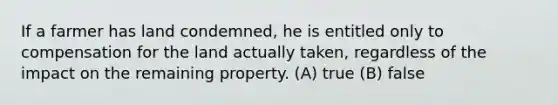 If a farmer has land condemned, he is entitled only to compensation for the land actually taken, regardless of the impact on the remaining property. (A) true (B) false