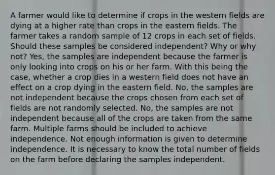 A farmer would like to determine if crops in the western fields are dying at a higher rate than crops in the eastern fields. The farmer takes a random sample of 12 crops in each set of fields. Should these samples be considered independent? Why or why not? Yes, the samples are independent because the farmer is only looking into crops on his or her farm. With this being the case, whether a crop dies in a western field does not have an effect on a crop dying in the eastern field. No, the samples are not independent because the crops chosen from each set of fields are not randomly selected. No, the samples are not independent because all of the crops are taken from the same farm. Multiple farms should be included to achieve independence. Not enough information is given to determine independence. It is necessary to know the total number of fields on the farm before declaring the samples independent.