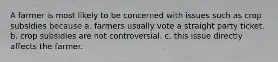 A farmer is most likely to be concerned with issues such as crop subsidies because a. farmers usually vote a straight party ticket. b. crop subsidies are not controversial. c. ​this issue directly affects the farmer.