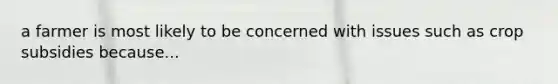 a farmer is most likely to be concerned with issues such as crop subsidies because...